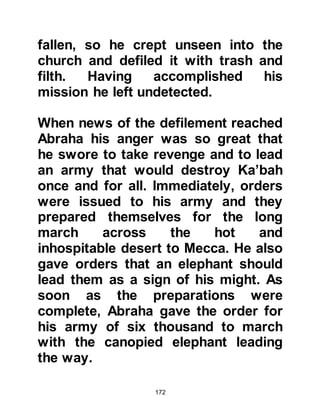 172
and kissed his new baby brother.
After everyone had admired the baby,
Abd Al Muttalib returned to Lady
Aminah and in accordance with her
vision and a vision Abd Al Muttalib
had seen, the sweet baby was named
Muhammad. When people asked why
they had named him Muhammad they
replied, "To be praised in the
heavens and earth". Seven days after
his birth he was circumcised and as
was the custom, his parents and
relatives gathered together to mark
the occasion. Lady Aminah suckled
her blessed son for a week and
thereafter Thuyebah, the servant of
Abu Lahab assisted in his suckling.
Abu Talib's house, the house in
which the Holy Prophet, (salla Allahu
 