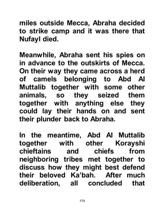 174
was sallam) was called to the
prophethood he told his
Companions, "Indeed, I am the
worshipper of Allah, and the Seal of
the prophets since Adam was set in
clay. I will inform you about this. I am
the supplication of my father
Abraham, the glad tidings of Jesus,
and the vision of my mother and as
such, the mothers of the prophets
see – and know that the mother of the
Messenger of Allah (salla Allahu alihi
wa sallam) saw as she gave birth to
me, a light emitting from her that lit
the palaces of Syria, till she saw
them." It is also reported in Hafiz ibn
Kathir's reference of authentic
prophetic sayings that when Lady
Aminah conceived the Prophet she
saw a light in the same way as when
she gave birth to him. (Muhaddith Al
 