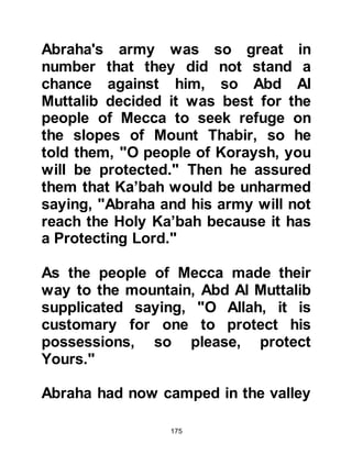 175
Bani adhered to this and reprinted
ibn Kathir's book).
This is a very important hadith as it
draws our attention to the
overlooked, very high rank of Lady
Aminah, may Allah be pleased with
her, by placing her in the elite
company of Prophets Abraham and
Jesus thereby negating the opinion
of those who consider her to be just
among the people of an upright
nature before Islam. This prophetic
quotation is proof that she is the first
among the close friends of Allah
(awlia) in Islam, and that she is the
honorable mother of the family of the
Prophet's house, since she saw with
the eye of the close friends of Allah
(awlia). This degree of ranking is
referenced to in the Divine hadith,
 