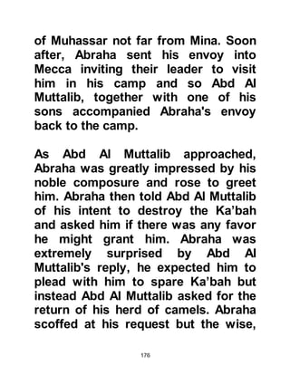 176
where Allah says, "I will be his sight
with which he sees". This means that
she saw the palaces not with her
regular eyesight, which would be
impossible, but with her son's light.
Therefore, she endowed him with her
best honor and milk, and he lit her
before lighting the world.
In this hadith of the Prophet (salla
Allahu alihi was sallam) he referred to
himself as the second person with
his mother and bore witness that she
saw the whole light, whereas others
only heard about it but did not see it.
The Prophet (salla Allahu alihi was
sallam) honored her and called her
"Mother of the Messenger of Allah".
Not only Lady Aminah's light, honor
but her happiness and blessing were
inherited by Lady Khadijah then her
 