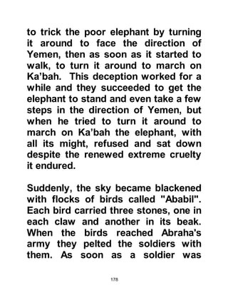 178
loins of Noah and thereafter cast me
into the loins of Abraham. Allah
proceeded to move me from one
noble loin and pure womb to another
until He brought me out of my
parents. None of them were ever
joined together in fornication."
@THE DECISION OF LADY AMINAH
AND ABD AL MUTTALIB
Abdullah was a young man when he
died and therefore had very little to
leave his wife and unborn baby. All
he was able to leave them was an
Abyssinian maid named Barakah,
which means 'blessing', a few
camels, and some goats. Barakah
was also known by the name Umm
Ayman.
In those days it was the practice of
 
