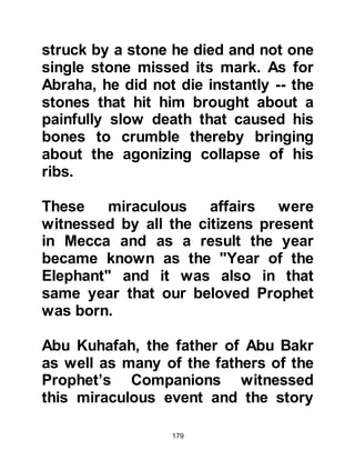 179
noble and well-to-do families to
entrust their newly born infants to the
care of good families living far from
Mecca where the infant would be less
likely to contract the many diseases
that all too often accompanied the
pilgrims.
Among the many advantages of
sending a newly born to be raised in
the desert was that it was there that
Arabic in its purest form was spoken,
and the accomplishment of speaking
pure Arabic was a most sought after
quality. Youngsters also learned the
essential art of survival through the
mutual love and care of one another
that in turn lead to excellent manners
and a chivalrous nature.
With this in mind Lady Aminah and
 