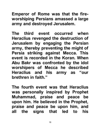 18
replied increasing; this is the course
of true belief. Then, I asked if there
was anyone who, after embracing
Islam recanted. You replied that you
knew of none; this is another sign of
belief as it enters the heart.
When I asked you if he had ever been
known to betray, you replied that he
had not; this is the way of all
prophets. Then I asked you what he
ordered his followers to do, and you
told me that he orders that Allah
alone is to be worshipped, and
forbade the worship of idols. Then
you told me that he orders you to
pray, speak the truth, and to be
chaste. If what you say is true, he
will, soon own the place of these two
feet of mine." Then Heraclius told
Abu Sufyan, “I knew he was about to
 