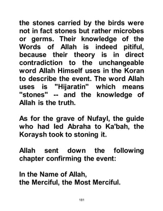 181
family had always been poor and that
year in particular had been harsh for
them on account of the drought that
had devastated the area.
Halima had a young baby of her own,
so together with her husband, Abi
Kabshah and baby they traveled in
the company of other families from
their tribe to Mecca. Halima carried
her son as she rode upon their
donkey whilst her husband walked by
her side and their sheep ran along
beside them. When they set out, the
sheep's milk had been a constant
source of nourishment for them, but
the strain of the journey took its toll
and its milk dried up. Halima's own
milk was insufficient to satisfy her
baby, and many a time her baby cried
itself to sleep out of hunger.
 