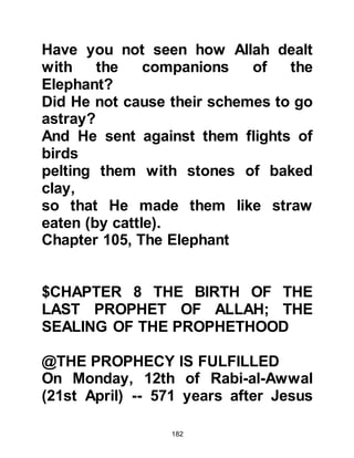 182
Before reaching Mecca there was
another setback as Halima's donkey
started to show signs of lameness.
So they proceeded slowly at their
own pace whilst the others went on
ahead. Because of the delay, Halima
and her family were the last of the
prospective foster parents to reach
Mecca.
By the time Halima arrived each of
the other prospective foster mothers
had visited the homes of parents
wishing to send their newly born to
the safety of the desert, and chosen a
baby. The only baby that remained
was the Prophet, (salla Allahu alihi
was sallam), and that was because
Allah had chosen Halima to be his
suckling mother.
 