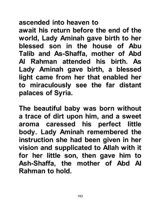 183
As Halima entered Lady Aminah's
house she found the lovely little baby
sleeping upon his back wrapped in a
white woolen shawl under which a
green piece of silk had been placed.
Instantaneously, with just one
glance, in the same way that the wife
of Pharaoh’s heart had been filled
with love for the baby Moses, Allah
filled Halima’s heart with overflowing
love for the baby Muhammad. Allah
had chosen Halima to be his suckling
mother.
Halima was overcome by his beauty
and as she bent down to pick him up
she smelt the delicate fragrance of
musk. Fearing she might disturb him,
she placed her hand over his chest
and as she did, he smiled then
 