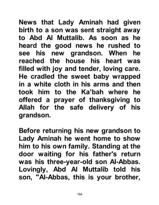 184
opened his eyes and from his eyes
beamed a radiant light. Gently and
lovingly, she kissed him between his
eyes and offered him her right breast
and immediately felt a surge of milk,
he accepted her breast and suckled
away contentedly. After a little while
she offered him her left breast, but
even at this very tender age fairness
was inherent in his nature and he
declined, leaving it for his new
suckling brother.
Later on that day, Halima returned to
her husband and told him that there
was no doubt in her mind she wanted
to foster Lady Aminah's baby -- it was
of no consequence to her that the
baby was an orphan or that future
favors may not be possible -- the
baby had completely captivated her
 