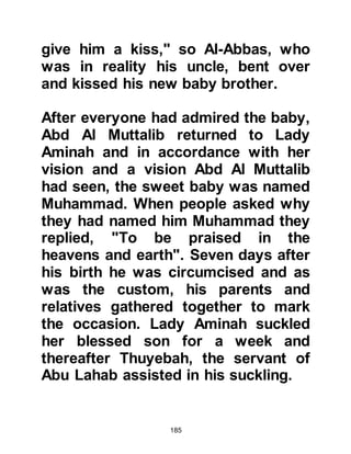 185
heart.
@THE PEACEFUL NIGHT
Whilst Halima was nursing Lady
Aminah's baby, her husband, Abi
Kabshah went to tend his sheep and
was very surprised to find its udder
full of milk. When he milked it there
was so much milk that there was
more than enough to satisfy the
entire family, that night they drank
their fill and slept peacefully. When
they awoke, Abi Kabshah exclaimed,
"Halima, by Allah, I see you have
chosen a blessed spirit, did you
notice how we spent such a blessed
night and are enjoying its benefits?"
@THE BONDING
It is through the nourishing milk a
foster mother gives to her charge
 