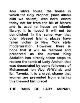 186
that a baby gains an extended family
into which marriage to its siblings is
not permitted. And so it was that
Halima's foster child would refer to
her in later years as his “mother” and
to her children as his “brothers and
sisters”.
Right from the very beginning, the
bonding between Halima and her
foster child proved to be a very great
blessing, for not only her family but
the entire tribe. And it was because
of this very close relationship that
her people were, in the years that
followed, protected and led to
Paradise.
$CHAPTER 9 LIFE IN THE DESERT
 