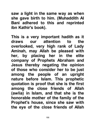 188
Sa’ad, the vegetation had already
become scant and upon reaching it
there was no vegetation in sight, the
land was barren, the signs of drought
were everywhere. However, Halima's
sheep would wander off yet always
return full. It was so noticeable that
the others in her party told their
shepherds to take their sheep and
follow Halima's, however hers always
returned full and continued to yield
abundant milk, whereas theirs did
not.
The blessings never ceased to
escape the attention of Halima's
family and when they reached home
their land became replenished once
more and the palm trees bore an
abundance of dates.
 