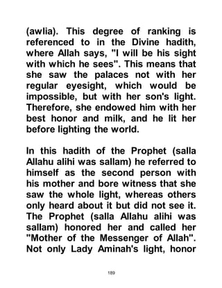 189
@AL SHAYMA
Halima had an older daughter named
Hudhafa, also known as Al Shayma.
Al Shayma loved her new brother
dearly and never had to wait to be
asked to look after him. It was a very
happy time for the entire family and
Halima's foster child grew rapidly in
strength and outgrew other children
of similar age.
Halima's tribe in particular was
famous for speaking pure Arabic and
many of its tribesmen had become
famous on account of their eloquent
speech and poetry; it was in such an
environment that the young
Muhammad learned the art of the
precise diction of pure Arabic;
however he did not learn how to read
or write.
 