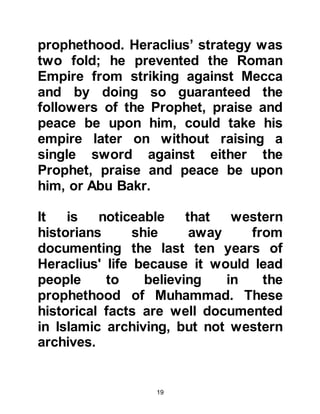 19
appear, but did not know he would be
from you. If I were able to reach him, I
would not mind the hardship (of
travel) so that I could meet him, and if
I were by him, I would wash his feet"
(Bukhari) - this was the way in which
Prophet Jesus was honored by his
disciples.
@HERACLIUS ORDERS THE LETTER
TO BE READ TO HIS GENERALS
AND THE PATRIARCHS OF THE
CHURCH
From the safety of his upper gallery,
Heraclius gave instructions for
Prophet Muhammad’s letter to be
read out aloud to the patriarchs of
the church and his generals
assembled in the courtyard below.
There was an immediate outcry from
the floor as they all rushed towards
 