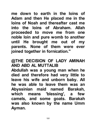 191
his brothers but also enjoyed sitting
alone by himself. Several months had
passed since his return from Mecca
when one day as his brothers were
playing not far away among the
sheep and he sat alone Gabriel came
to him and took him then laid him
down on the ground and proceeded
to open his chest and remove his
heart. From his heart he removed a
black particle and said, 'This is the
portion of satan in you.' Then from a
golden vessel he washed his heart
with the water of Zamzam, restored it
to its place and resealed his chest.
The children ran to his suckling
mother saying, 'Muhammad has been
killed!' Shortly afterwards
Muhammad returned to them looking
somewhat pale and Halima held him
 
