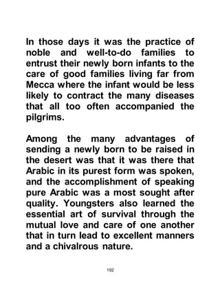 192
gently in her arms and asked what
had happened. He told her that his
chest had been opened. The only
difference she could notice was that
he appeared a little paler than usual.
Anas said, "I would see the marks of
the stitching on his chest."
@THE SECOND OPENING OF THE
YOUNG MUHAMMAD’S CHEST
The Prophet (salla Allahu alihi was
sallam) tells us of the time he was
herding some animals, he said, "I
was herding some animals with my
foster-brothers behind our tents
when two men wearing white robes
came to me. They held me tightly and
split open my chest, from my throat
down to my belly. Then they removed
 