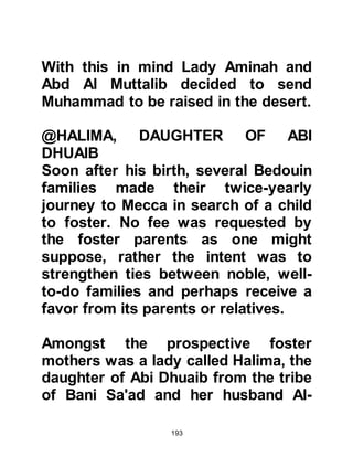 193
my heart and split it open. Then they
washed my heart and chest with
snow until they had cleansed it." One
of the angels said to the other,
"Weigh him with ten people of his
nation," but I outweighed them. So he
said, "Weigh him with one hundred of
his nation," but I still outweighed
them. Then he said, "Weigh him with
one thousand of his nation," but once
again I outweighed them. Whereupon
the angel said, "If you were to weigh
him with his entire nation he would
still outweigh them all!" He told his
Companions that the two men were
angels and that each son of Adam,
except Mary and her son is touched
by satan at birth.
@Fearing for his safety, it was
decided to return the young
 