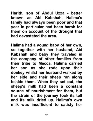 194
Muhammad to Lady Aminah, so once
again Halima set off with Muhammad
to Mecca.
@HALIMA'S DECISION
Halima decided not to tell Lady
Aminah the real reason for his early
return but Lady Aminah was quick to
realize she was concealing
something. At last Lady Aminah
persuaded Halima to tell her the real
reason for her son's return.
Lady Aminah listened intently to the
account of the opening of his chest
and of Halima's fear that some bad
jinn may be trying to harm him. Lady
Aminah comforted her and told her
that no harm would come to him
because she had been told that he
was destined for an important role.
 