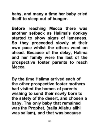 195
She also told Halima about her
blessed pregnancy and of the light
that had shone from her womb. After
hearing this, Halima's heart was at
peace once more and greatly relieved
to know her fears for her beloved
foster child were unfounded.
Lady Aminah thanked Halima for the
loving care she gave her son and so
it was at the age of six he returned to
live with his mother in Mecca.
$CHAPTER 10 A NEW LIFE IN
MECCA
It wasn't long before the young
Muhammad had settled down very
happily to his new lifestyle in the City
of Mecca and found he had lots of
 