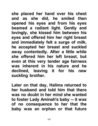 197
Abdullah. It was also a wonderful
opportunity for Muhammad, who was
now six, to meet the rest of his
cousins and relatives who lived
there.
Barakah, Lady Aminah's maid, made
the necessary preparations for the
eleven day journey and they in the
company of Abdul Muttalib set out on
their long journey together with the
young Muhammad.
The Holy Family stayed in Yathrib for
a month and the young Muhammad
met more of his cousins, the children
of Adiyy. He enjoyed being with them
and went kite flying and sometimes
they would take him to their large
well where he learned to swim. It was
a happy time but the month soon
 