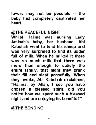 198
passed and the caravan destined for
Mecca was ready to leave, so they
made their farewells and departed.
@THE DEATH OF LADY AMINAH
As the caravan journeyed to Mecca,
Lady Aminah was taken seriously ill
and never recovered. The angels took
away her soul at a village called Al
Abwa and it is there that she lies
buried.
Many years later at the Battle of
Uhud, on the march to Uhud, Hind
wife of Abu Sufyan called upon the
hierarchy of the Koraysh to ravage
the tomb of his mother Lady Aminah.
Even though their hatred of the
Prophet was great, they thought that
such an act would be a despicable
thing to do and that the tribes of
 