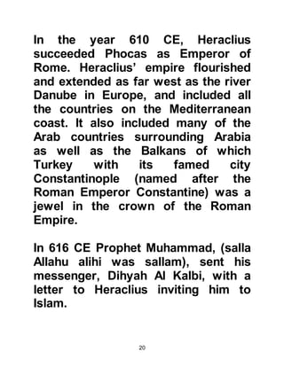 20
the gates of the fortress to get out.
However, Heraclius had anticipated
the possibility of a negative response
and had previously given the order
that all the gates of the fortress be
locked, so when the angry generals
and patriarchs tried to leave they
could not. Heraclius, having rightly
assessed their opposition to the
Prophet, (salla Allahu alihi was
sallam), now called them back and
convinced them saying, "What I just
said to you was said to test your
conviction, and I have seen it." The
assembly was overcome with relief
and expressed themselves
vigorously, shouting out Heraclius’
praise that rang throughout the
fortress – they had accepted
Heraclius statement, their fear
allayed and calm was restored.
 
