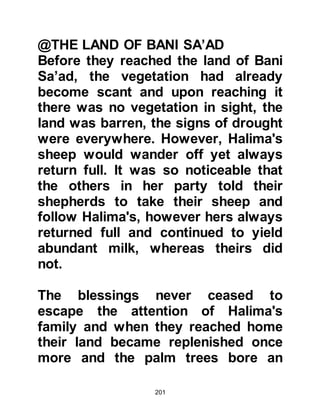 201
Abdullah, Muhammad's father was
born. At Hijr Ishmael his couch would
be spread out for him and more often
than not it was there that one would
find him.
There was an unwritten rule that no
one sat on Abd Al Muttalib’s couch,
not even his young son Hamza,
however such was the love he had
for his grandson Muhammad that he
alone was welcome to join him there.
One day some of Muhammad's
uncles found him sitting on the
couch and suggested he should not
do so. Immediately, his grandfather
told them, "Let my son stay, by Allah,
he has a great future." The young
Muhammad was a constant source of
pleasure to his grandfather and both
enjoyed the company of each other.
 