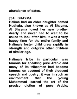 202
Such was his endearing personality
that anyone who met Muhammad
loved him.
It was noticeable that even at such a
tender age, Muhammad showed
signs of wisdom far beyond his years
and when Abd Al Muttalib attended
important tribal meetings in the
House of Assembly with other elders
of the tribe, he would take his
grandson with him. Muhammad's
opinion was often sought in earnest
despite his age, whereupon, Abd Al
Muttalib would proudly comment,
"There is a great future ahead for my
son!" Abd Al Muttalib always referred
with pride to his grandson as being
his "son".
Even in these early years Abd Al-
 