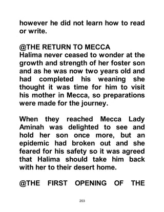 203
Muttalib instinctively knew the future
role of his grandson and said,
“Muhammad is the prophet of this
nation.” Later, the Prophet, without
pride confirmed Abd Al-Muttalib’s
saying and said, “I am the Prophet of
this nation, and this is no lie. I am the
son of Abd Al-Muttalib.”
@THE DEATH OF ABD AL MUTTALIB
Abd Al Muttalib was now eighty-two
years of age and a few months after
his grandson's eighth birthday he
was taken ill and passed away.
Before Abd Al Muttalib died he
entrusted the care of his grandson to
his son Abu Talib, the blood brother
of Muhammad's father Abdullah, so
without hesitation Abu Talib gladly
became Muhammad's guardian and
took him into his own household.
 