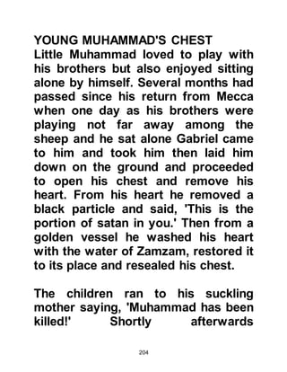 204
As Abd Al Muttalib's bier was carried
to a place known as Al Hujun for
burial, many walked in his funeral
procession and his young grandson
shed many tears as he walked with
them to the graveside. It was a time
of great sorrow.
Like his father before him, Abu Talib
became a loving guardian to his
nephew and his wife, Fatima,
daughter of Asad, Hashim's son, and
half brother of Abd Al Muttalib, did all
she could to compensate for the
mother he had lost. Indeed, such was
the degree of her care that in later
years after her beloved trust had
attained prophethood, he told those
around him that rather than let him
go hungry, Fatima would have
 