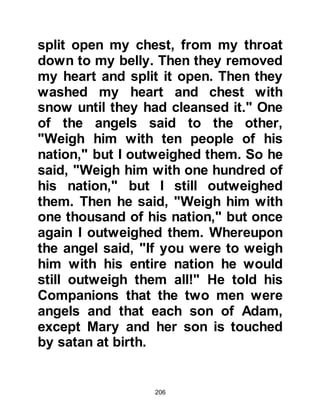 206
Like his father, he loved his nephew
dearly and there wasn't anything he
would not do for him. Many a night
the young Muhammad would be
found snuggled up to his uncle in
bed, sleeping peacefully until the
light of the morning.
During the day, Muhammad would go
with him wherever Abu Talib might
go and when he was old enough Abu
Talib taught him the tender care and
skill of how to be a master shepherd.
Abu Talib's flock was a vital source
of food and income to his family. It
was a position of trust and one will
no doubt recall that most prophets,
peace be upon them, were shepherds
at one time or another during their
lives.
 