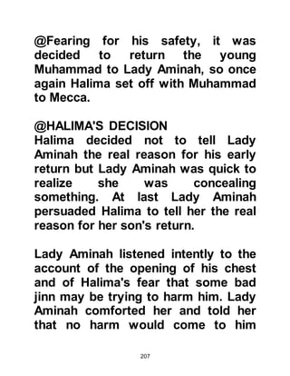 207
@THE DROUGHT
Drought had stricken Mecca and its
neighboring settlements in the valley
yet again. It was a hard time for
everyone both old and young alike.
Abu Talib was highly respected in his
tribe and in times of need such as
this, they would often turn to him for
help and advice.
The situation continued to worsen,
so in desperation several of the
Koraysh went to Abu Talib to ask him
to pray for rain. Muhammad was with
him and heard their request so
together, they made their way to the
Ka’bah to supplicate for relief.
As they entered the precincts of
Ka’bah, the sky was blue and the
heat of the sun beat down just as it
 