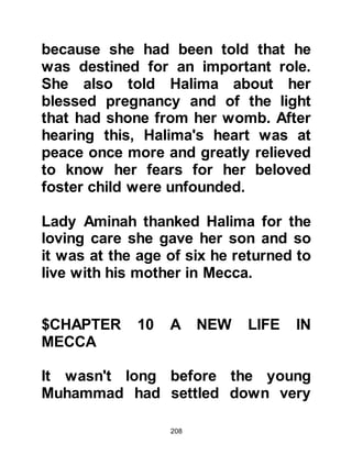 208
had done so for many weeks. Abu
Talib and the young boy stood by the
wall of the Ka’bah and supplicated
for rain. Within moments, clouds
gathered from all directions and rain
started to fall -- the drought was over.
Like Halima, Abu Talib was quick to
recognize the multiple blessings he
and others shared on account of his
nephew.
$CHAPER 11
@THE EARLY YEARS
It was time for the annual trip to
Syria. Even though Hashim had
secured pacts with tribes along the
caravan route many years before, the
journey was arduous and not without
 