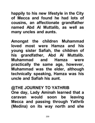209
danger. With this in mind Abu Talib
decided to leave his nephew behind
thinking it was better for him to
remain at home with Fatima and his
other children.
When the time came for the caravan
to depart, Muhammad, who was now
twelve years old, rushed up to him
and threw his arms around him. Abu
Talib never had the heart to refuse
his nephew anything at all and so it
was agreed that he would join him on
the long trip north to Syria.
@BAHIRA, THE MONK
After many weeks of arduous travel
the caravan reached the vicinity of
Howran - which was at that time
under the control of the Roman
Empire – on the outskirts of Basra
 