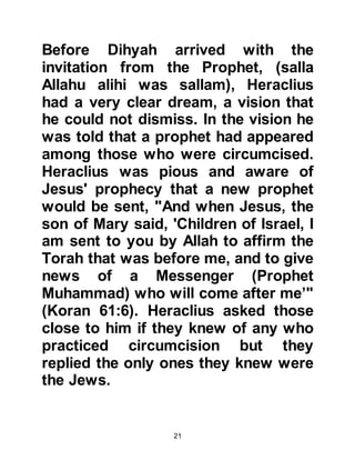 21
Thereafter, Abu Sufyan and his
companions were hastily escorted
out of the fortress.
As soon as they were able to pull
themselves together Abu Sufyan told
his companions, "Muhammad has
become so prominent that even the
king of the light-skinned Byzantine
people is afraid of him!" and Abu
Sufyan knew in his heart it would not
be long until the Prophet, (salla
Allahu alihi was sallam), would be
widely accepted and believed.
Abu Sufyan was a proud man and his
reputation mattered greatly to him.
He was heard to say in the years to
come, "By Allah, if it were not for the
fact that I would have been ashamed
that my companions would label me
 