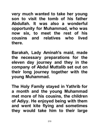 210
and it was there that a hermit monk
lived whose given name was George
but better known as Bahira.
Bahira had lived there for many years
and inherited the hermitage from a
succession of hermit monks. Over
the centuries, important religious
documents had been brought to the
hermitage and left by his
predecessors so Bahira had made it
his life's work to study them well and
had become very knowledgeable. In
the documents were prophecies that
told of another prophet to come after
Jesus, peace be upon him. The
prophecies described in detail the
time in which he would be born, his
appearance, character, and
background and it was Bahira's
dearest wish to be blessed to live
 