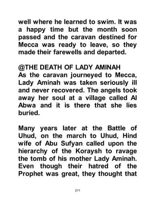 211
long enough to see him.
One day as Bahira was meditating
outside his hermitage he noticed a
caravan coming from the direction of
Aqabah making its way towards the
city. It was a common sight to see
caravans making their way there, but
as he gazed towards it he noticed
that there was something very
different about this one. As the
caravan passed by the rocks and
trees they bowed down and Bahira
knew from his learning that this only
happened for a prophet.
When the caravan reached his village
Bahira went out to meet it and invited
the caravaners for a meal. As soon as
he saw the young twelve-year old boy
Muhammad, his heart beat faster as
 