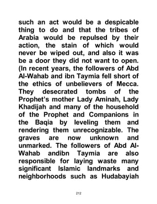 212
he said, “Young man, by Al-Lat and
Al-Uzza, I want to ask you some
questions.” The young Muhammad
replied, “Do not ask me by Al-Lat and
Al-Uzza, by Allah, there is nothing
more hateful to me than them.” Then
the young Muhammad said politely to
Bahira, “Ask me whatever you like.”
Whereupon Bahira questioned him
about various matters, even his
sleep. Then Bahira looked at his eyes
and then for the seal between his
shoulders. Each of the replies the
young Muhammad had given and his
physique complied with the
description of the last Messenger of
Allah, (salla Allahu alihi was sallam),
in the Scriptures he had spent his life
studying
Then Bahira asked Abu Talib about
 