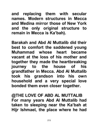 213
his relationship to the young boy.
Abu Talib replied as was common
practice for an uncle to refer to his
nephew, “He is my son”. Whereupon
Bahira said, “He cannot be your son
his father, should not be alive”, and
Abu Talib told him that he was
correct and that Muhammad was not
his own son but rather the son of his
deceased brother Abdullah.
Bahira knew without doubt that this
was the young boy destined to
become the last Prophet of Allah and
took hold of his hand and declared,
"This is the master of the worlds.
Allah will send him as a mercy to the
worlds."
The Korayshi merchants were
astounded and asked why he had
 