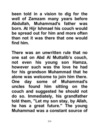 214
made such a statement. Bahira told
them that as they traveled toward the
village he had seen a cloud floating
above the caravan, following it, and
when the caravan changed direction,
the cloud also changed direction
casting its protective shadow over it.
Bahira also reminded them that when
they arrived they had all take shelter
from the sun under the shade of the
tree but when the young boy arrived
there was no place for him to sit
except in the sun. He drew their
attention telling them that as the
young boy sat down in the sun, the
branches of the tree moved and cast
their shade over him and such
occurrences only happened to a
prophet.
Bahira knew for certain his dearest
 