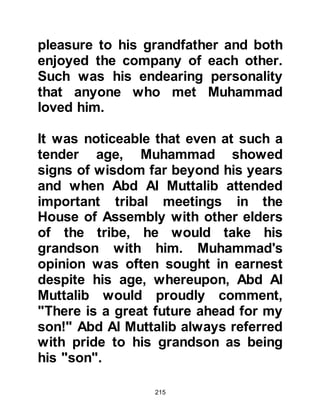 215
wish had been fulfilled and that he
had been blessed to live long enough
to meet the boy destined to be the
last Prophet of Allah. However, when
Bahira learned of the caravan’s
destination he became deeply
troubled. He advised Abu Talib not to
go any further because they would
pass through a Jewish settlement
and the Jews would be sure to
recognize the signs and attempt to
kill him, as they had killed many
prophets before, and so Abu Talib
and the young boy returned to
Mecca.
@EARLY CHARACTER
Muhammad had grown into a quiet,
thoughtful youth preferring to look
after his uncle's sheep rather than
playing with the other children of
 