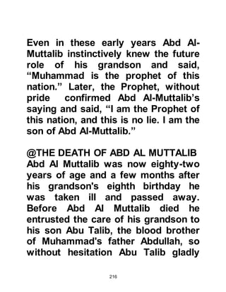216
Mecca. He loved the peace and
tranquility of the valleys and
mountainside. While tending his
uncle’s flock he would pass his time
observing and marveling at the
wonders of the creation of Allah.
Like all boys of the Koraysh tribe he
was taught the art of manhood and
how best to defend himself.
Muhammad had very keen eyesight
and so it wasn't surprising that he
became an excellent archer like his
ancestor Prophet Ishmael.
All who knew him recognized his
reputation for being honest,
trustworthy and among other fine
qualities, his intelligence.
He always went out of his way to
 