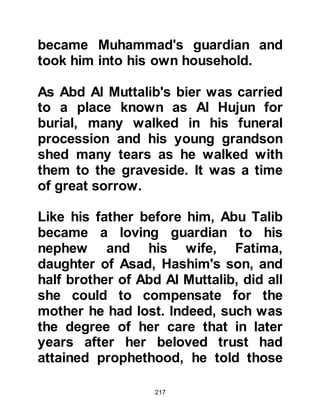 217
oblige his companions. He was the
most kindhearted of people, chaste
and hospitable. When he made a
promise, he always kept it and called
by those who knew him Al-Ameen
meaning trustworthy.
@THE REPAIRING OF THE KA’BAH
The modesty of the Prophet was
protected by Allah, and the story has
reached us regarding this protection
during repair work on the Ka'bah.
It was customary for the Koraysh
when building to carry the stones in
their robes and more often their body
became exposed. Muhammad, was
about raise his robe like the others,
but he was prevent by the heaven
from doing so, and fell to the ground
and did not continue with the raising
 