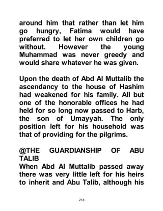 218
of his robe.
@THE WEDDING
There was to be a wedding in the city,
so elaborate preparations had
already been made and a fine table
prepared. When Muhammad's friends
learned of the festivities, they were
anxious to join in all the fun and
rushed to find Muhammad to ask him
to go with them. Festivities such as
these did not attract him very much
but his friends wanted him to go with
him and he was not a person to
disappoint anyone, so he agreed to
accompany them and asked the boy
who was herding the sheep with him
if he would tend to the sheep in his
absence.
As they neared the bride's house the
 