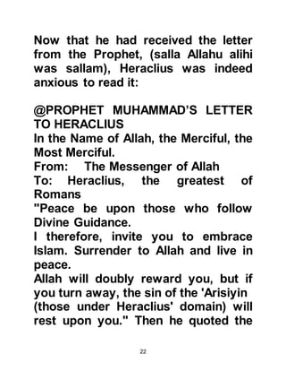 22
as a liar, I would not have told the
truth."
In the years that followed after Abu
Sufyan’ conversion, his son became
the first Muslim Governor of Syria.
@HERACLIUS’ INNER FEELINGS
After Heraclius had interviewed Abu
Sufyan and expressed his analyses,
it becomes evident that Heraclius
expected and had awaited the
coming of a new prophet. It is also
evident that it was not Heraclius who
was averse to Prophet Muhammad,
(salla Allahu alihi was sallam), rather
it was the patriarchs of the church
and his generals who opposed the
Prophet, (salla Allahu alihi was
sallam). Heraclius was wise, he knew
that if he revealed his inner feelings
 