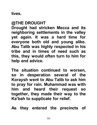 220
they happened to inherit, their wealth
was more likely than not, seized by
their spouse.
To many, the greatest shame for a
woman was to give birth to a
daughter. She alone was blamed and
disgrace fell upon the family. All too
often innocent baby girls were buried
alive or even strangled at birth.
However, this was not the case in the
majority of Arab tribles as many
respected their wives and abhorred
the practice of infanticide.
Most tribes knew little or no form of
government and each tribe was
independent from the other except
for the occasional alliance; as a
result, rivalries and deep rooted
jealously often prevailed. Tribal feuds
 