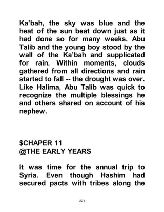 221
were common and all too often the
origin for the feud had faded from
memory but that was of no
consequence, a feud was a feud, and
therefore it was perpetuated without
regard, from one generation to the
next resulting in the shedding of
much blood.
As for the Ka'bah, it now housed over
360 idols and fortune-tellers were
consulted for both major and trivial
decisions. Superstition was now a
way of life -- it was a dark age -- an
age of ignorance.
@THE BATTLE OF FIJAR
Muhammad was fifteen years of age
when a clash between the tribes of
Koraysh and the Banu Kinanah under
the command of Harb, Umayyah's
 