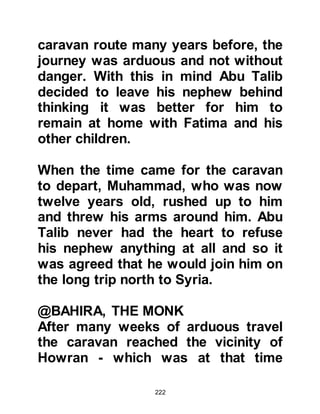 222
son erupted between them and the
tribe of Kais Ailan.
Since the time of Prophets Abraham
and Ishmael, certain months of the
year had been held sacred. During
these months physical hostilities
between the tribes had become
strictly forbidden. However, the rule
was broken when Al Barrad, Kais Al
Kinani's son, killed Urwah Al Rahal,
Utbah Al Huwazini's son.
The battle that ensued became
known as the "Battle of Fijar"
because it took place during the
forbidden months. Abu Talib took
part in the fighting which was
destined to erupt spasmodically over
a period of four years, however
Muhammad did not take part, rather
 