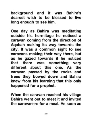 224
brothers in Islam of the Prophet and
Abu Bakr’s father Abu Kuhafah of
Taym were also participants. The
spirit of this departure from pre-
Islamic tribal pride was indeed a
landmark of great significance as
injustice was rampant.
One of the contributing factors to the
treaty of Fudul occurred when a
visiting merchant by the name of
Zubaib came to Mecca to sell his
merchandise and Al-As Wail As-
Sahmy’s son agreed to purchase the
consignment. The deal was struck,
and Al-As, Wail’s son received his
goods, but then refused to pay the
agreed price.
Although the merchant was far from
home and had no fellow tribesmen to
 