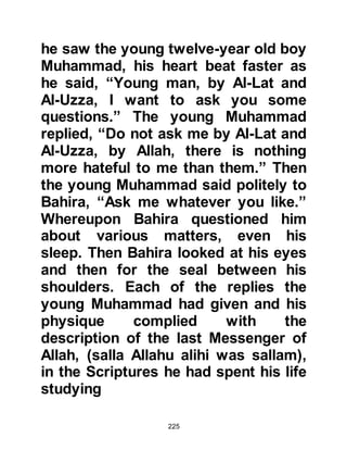 225
support him, he had not been
daunted by the weakness of his
position. He had climbed to the top of
a mountain, and appealed to those
present about the unjust transaction
but the Koraysh had paid no
attention.
When the Koraysh chieftains learned
of the injustice, they called for a
meeting in Abdullah Judan’s son
house, and Al-As, Wail’s son was
ordered to pay his debt to Zubaid.
Such was the importance of this
treaty that the Prophet (salla Allahu
alihi wa sallam) later told his
Companions, "Indeed, I witnessed
with my uncles, in the house of
Abdullah Judan's son, a treaty which
is more beloved to me than a herd of
 
