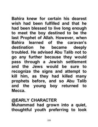 228
fairness dictated that receiving a fee
would ultimately detract from the
value of the person’s wealth.
Such was his impeccable reputation
that both businessmen and
tribesmen would refer to him as "Al
Amin", the trustworthy.
It was through Muhammad’s example
of fair-trading that in later years, his
Companions emulated his practice
and became very successful in all
aspects of commerce. Those who
traded with them, be they Muslim or
non-Muslim in Arabia or in other
countries, knew that they could rely
upon their trading partner and would
never be cheated.
 