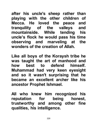 229
$CHAPTER 12 MARRIAGE
@KHADIJAH, DAUGHTER OF
KHOULID
Among the traders of Mecca was a
well-respected, honorable, refined,
wealthy forty-year old widowed lady
named Khadijah. She was very
beautiful and had many suitors,
however, she declined their offers of
marriage.
Abu Talib suggested to his nephew,
who was now twenty-five, that he
might wish to contact Khadijah to ask
whether she might like him to trade
on her behalf. Muhammad, having
dealt only with male traders, was
somewhat respectfully shy to ask
her, so he told his uncle that perhaps
 